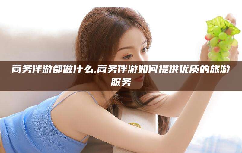 开平商务伴游都做什么,商务伴游如何提供优质的旅游服务