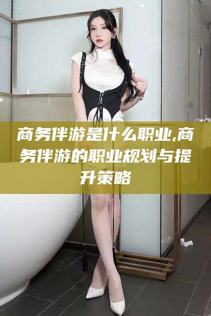 开平商务伴游是什么职业,商务伴游的职业规划与提升策略
