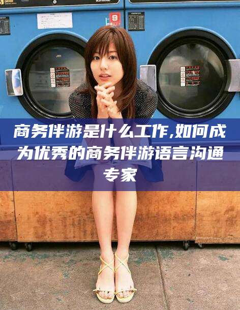 开平商务伴游是什么工作,如何成为优秀的商务伴游语言沟通专家