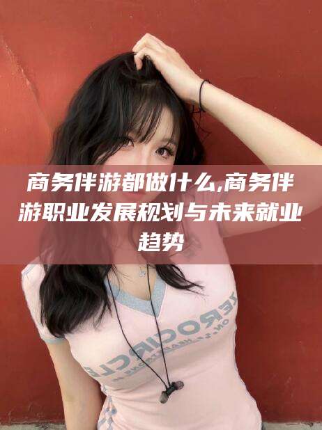 开平商务伴游都做什么,商务伴游职业发展规划与未来就业趋势