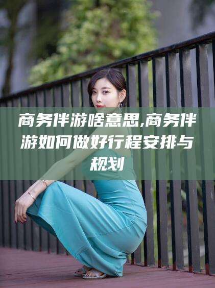 开平商务伴游啥意思,商务伴游如何做好行程安排与规划