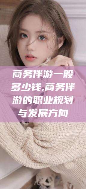 开平商务伴游一般多少钱,商务伴游的职业规划与发展方向