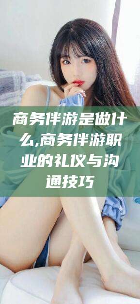 开平商务伴游是做什么,商务伴游职业的礼仪与沟通技巧