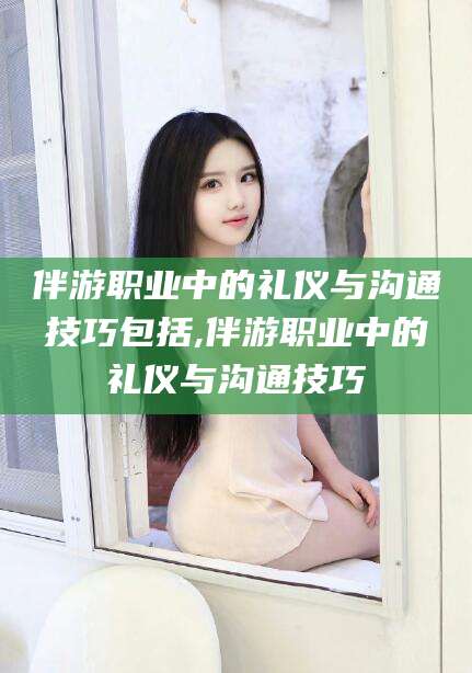 开平伴游职业中的礼仪与沟通技巧包括,伴游职业中的礼仪与沟通技巧