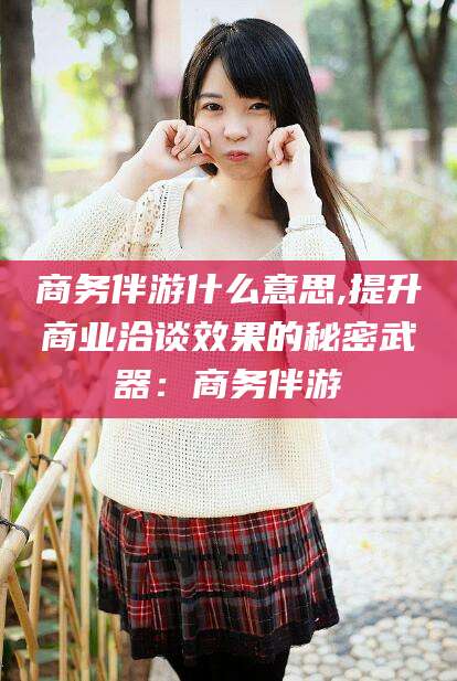 开平商务伴游什么意思,提升商业洽谈效果的秘密武器：商务伴游