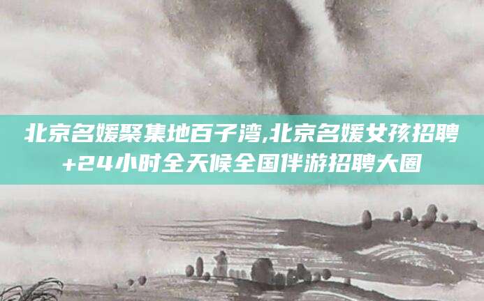 开平北京名媛聚集地百子湾,北京名媛女孩招聘+24小时全天候全国伴游招聘大圈