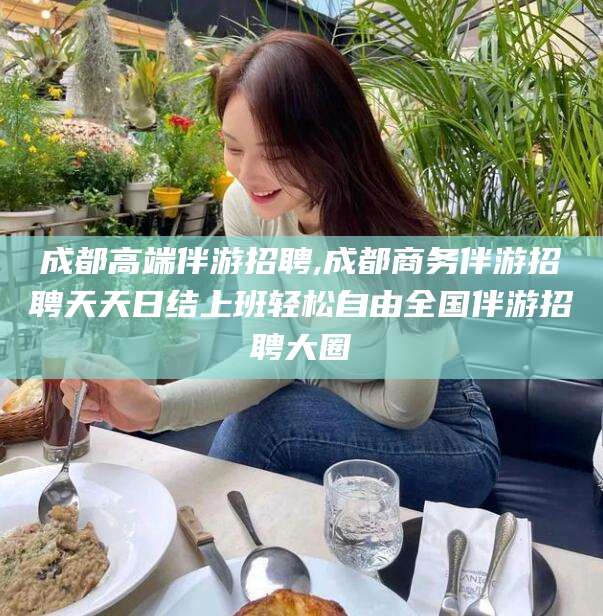 开平成都高端伴游招聘,成都商务伴游招聘天天日结上班轻松自由全国伴游招聘大圈