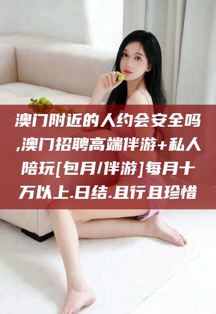 开平澳门附近的人约会安全吗,澳门招聘高端伴游+私人陪玩[包月/伴游]每月十万以上.日结.且行且珍惜