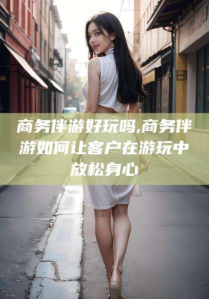 开平商务伴游好玩吗,商务伴游如何让客户在游玩中放松身心