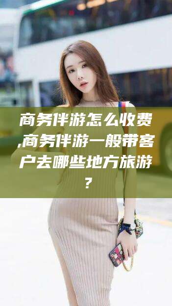 开平商务伴游怎么收费,商务伴游一般带客户去哪些地方旅游？