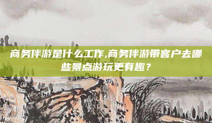 开平商务伴游是什么工作,商务伴游带客户去哪些景点游玩更有趣？