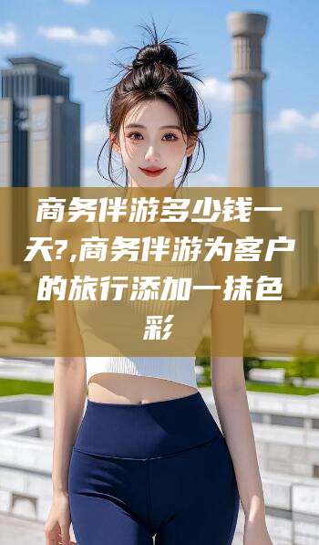 开平商务伴游多少钱一天?,商务伴游为客户的旅行添加一抹色彩