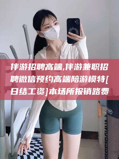开平伴游招聘高端,伴游兼职招聘微信预约高端陪游模特[日结工资]本场所报销路费