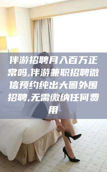 开平伴游招聘月入百万正常吗,伴游兼职招聘微信预约纯出大圈外围招聘,无需缴纳任何费用