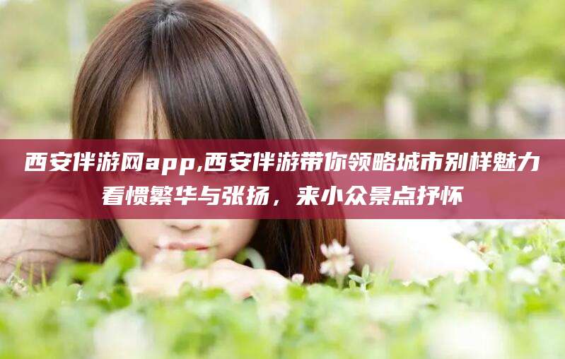 开平西安伴游网app,西安伴游带你领略城市别样魅力看惯繁华与张扬，来小众景点抒怀