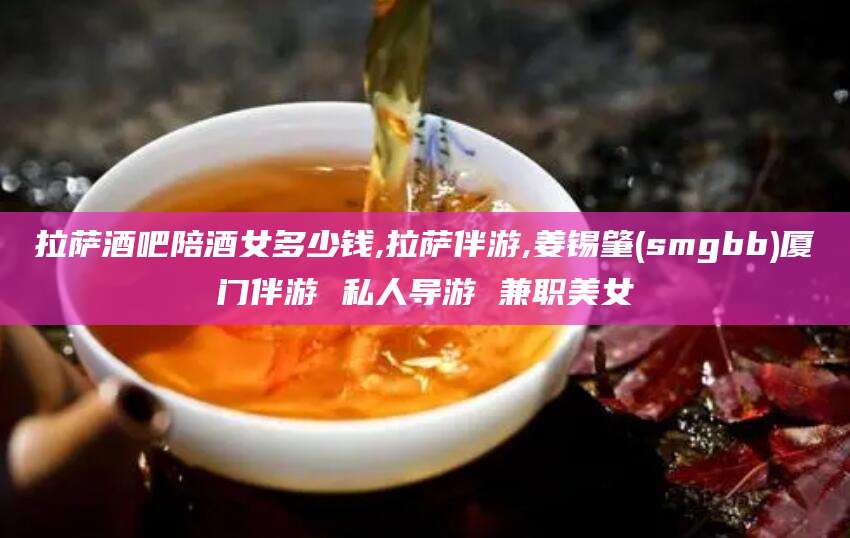 开平拉萨酒吧陪酒女多少钱,拉萨伴游,姜锡肇(smgbb)厦门伴游 私人导游 兼职美女