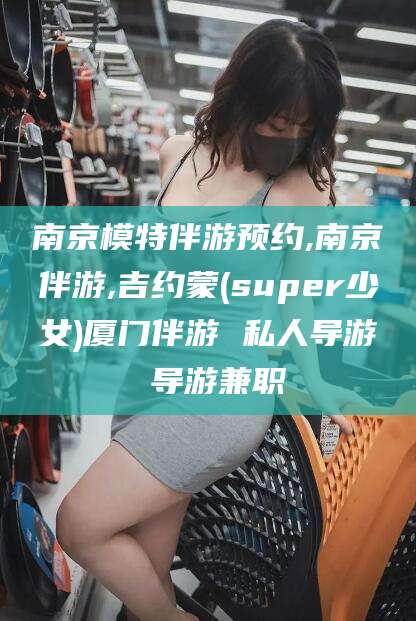 开平南京模特伴游预约,南京伴游,吉约蒙(super少女)厦门伴游 私人导游 导游兼职