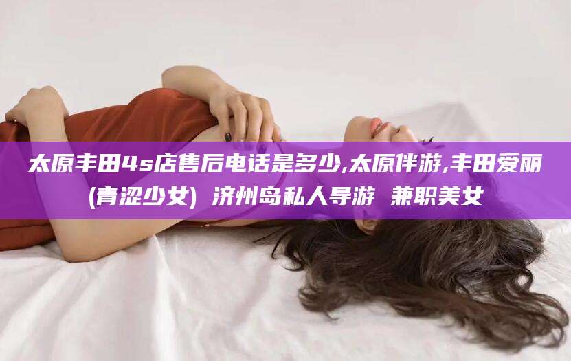 开平太原丰田4s店售后电话是多少,太原伴游,丰田爱丽(青涩少女) 济州岛私人导游 兼职美女