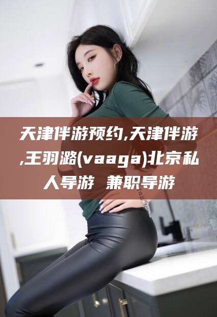开平天津伴游预约,天津伴游,王羽潞(vaaga)北京私人导游 兼职导游