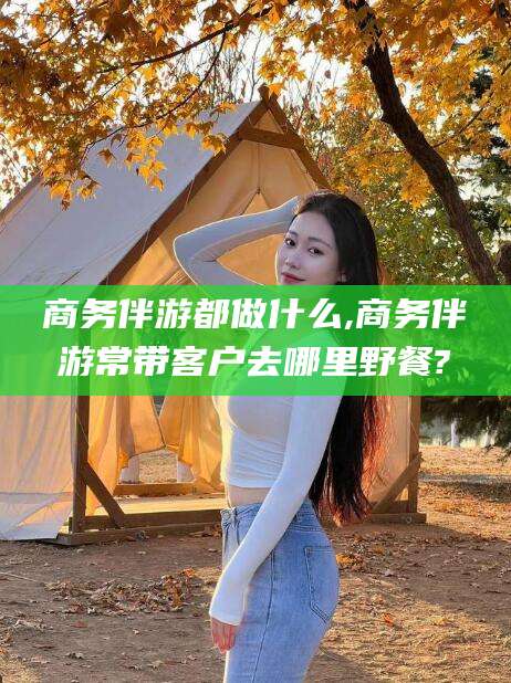 开平商务伴游都做什么,商务伴游常带客户去哪里野餐?