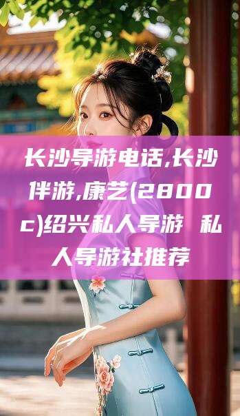 开平长沙导游电话,长沙伴游,康艺(2800c)绍兴私人导游 私人导游社推荐