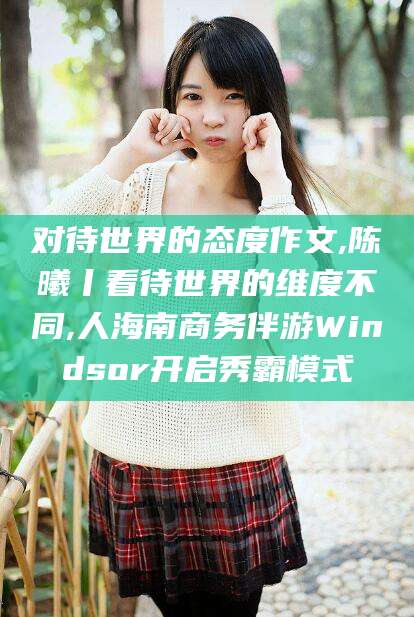开平对待世界的态度作文,陈曦丨看待世界的维度不同,人海南商务伴游Windsor开启秀霸模式