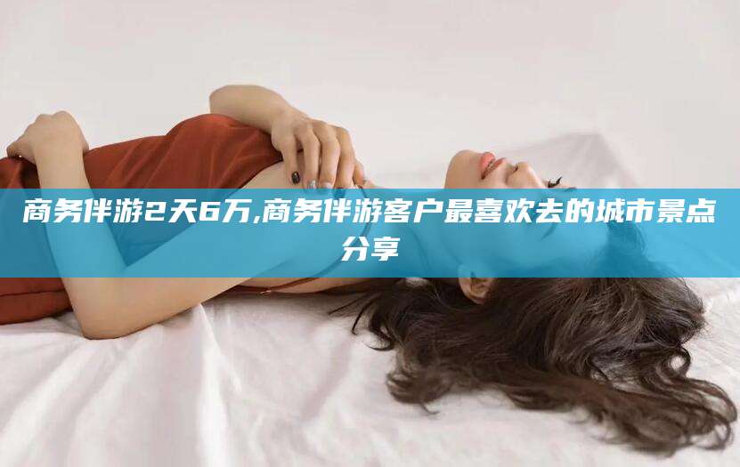 开平商务伴游2天6万,商务伴游客户最喜欢去的城市景点分享