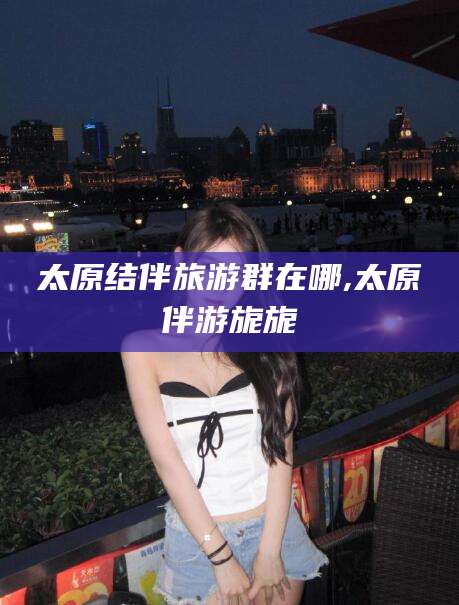 开平太原结伴旅游群在哪,太原伴游旎旎