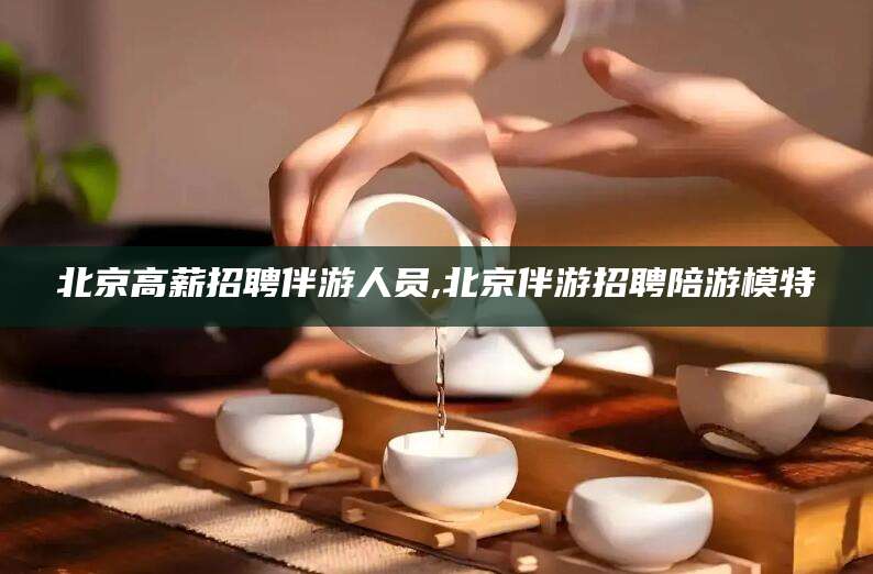 开平北京高薪招聘伴游人员,北京伴游招聘陪游模特
