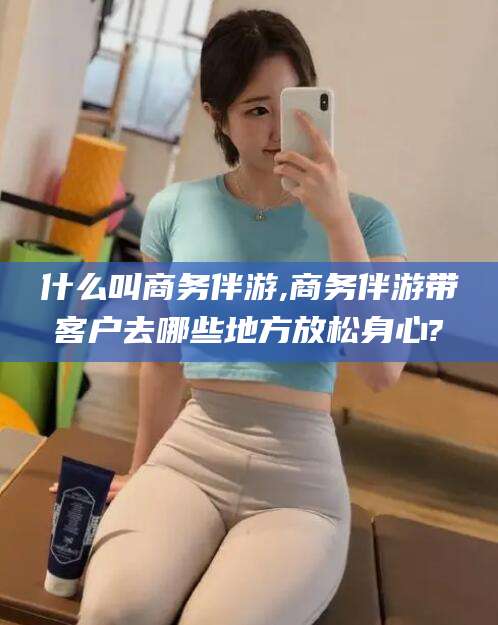 开平什么叫商务伴游,商务伴游带客户去哪些地方放松身心?