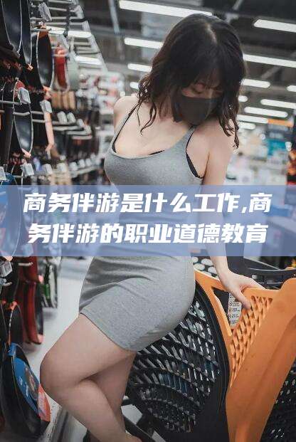 开平商务伴游是什么工作,商务伴游的职业道德教育