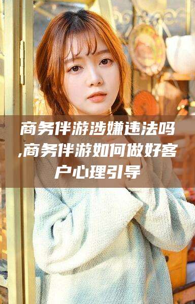 开平商务伴游涉嫌违法吗,商务伴游如何做好客户心理引导