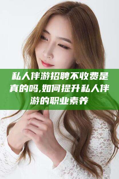 开平私人伴游招聘不收费是真的吗,如何提升私人伴游的职业素养