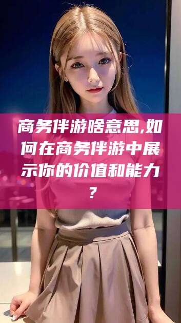 开平商务伴游啥意思,如何在商务伴游中展示你的价值和能力？