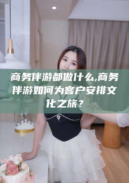 开平商务伴游都做什么,商务伴游如何为客户安排文化之旅？