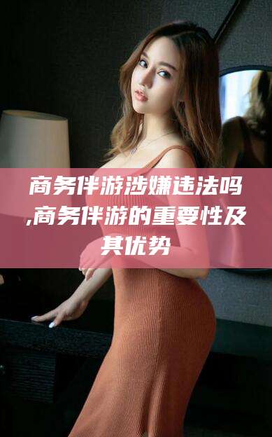 开平商务伴游涉嫌违法吗,商务伴游的重要性及其优势