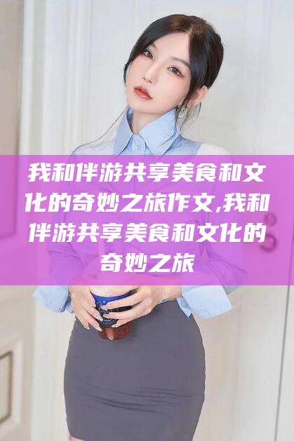 开平我和伴游共享美食和文化的奇妙之旅作文,我和伴游共享美食和文化的奇妙之旅