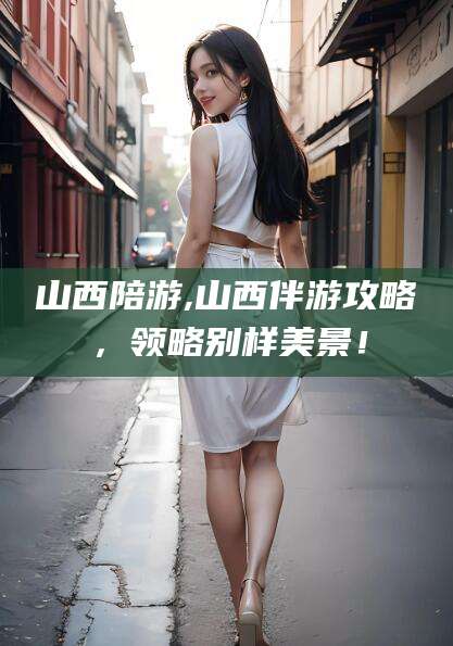 开平山西陪游,山西伴游攻略，领略别样美景！