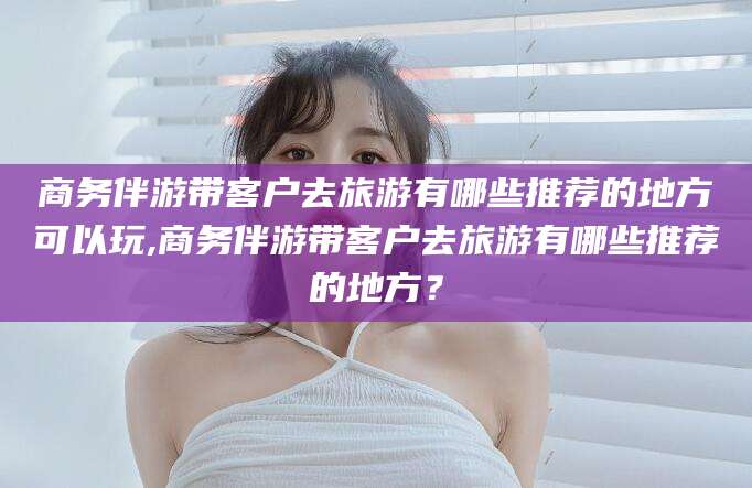 开平商务伴游带客户去旅游有哪些推荐的地方可以玩,商务伴游带客户去旅游有哪些推荐的地方？