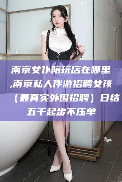 开平南京女仆陪玩店在哪里,南京私人伴游招聘女孩（最真实外围招聘）日结五千起步不压单