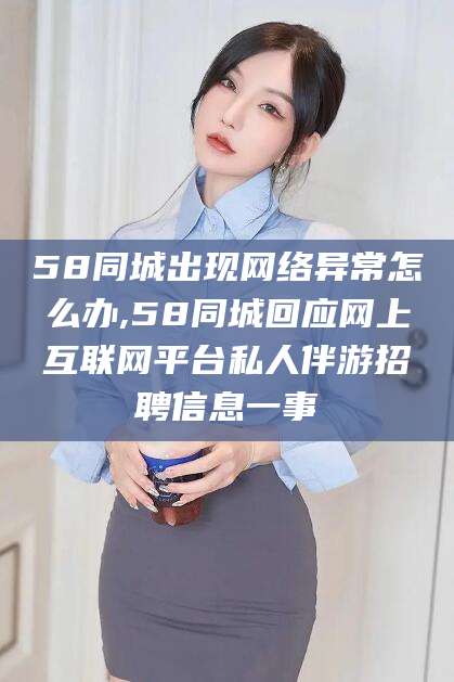 开平58同城出现网络异常怎么办,58同城回应网上互联网平台私人伴游招聘信息一事