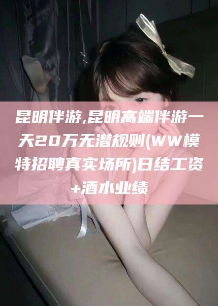 开平昆明伴游,昆明高端伴游一天20万无潜规则(WW模特招聘真实场所)日结工资+酒水业绩