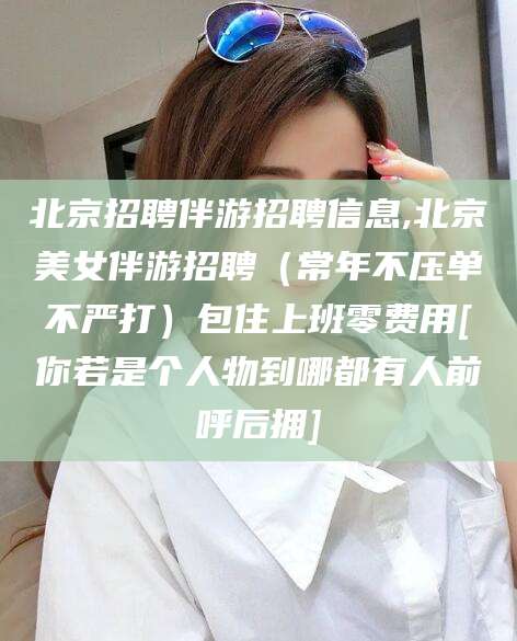 开平北京招聘伴游招聘信息,北京美女伴游招聘（常年不压单不严打）包住上班零费用[你若是个人物到哪都有人前呼后拥]