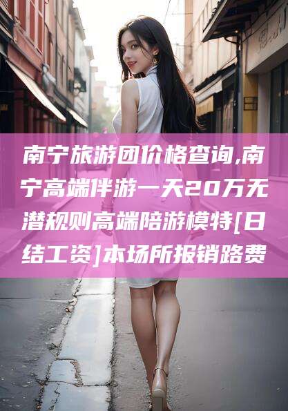 开平南宁旅游团价格查询,南宁高端伴游一天20万无潜规则高端陪游模特[日结工资]本场所报销路费