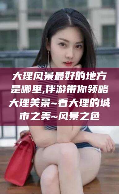 开平大理风景最好的地方是哪里,伴游带你领略大理美景~看大理的城市之美~风景之色