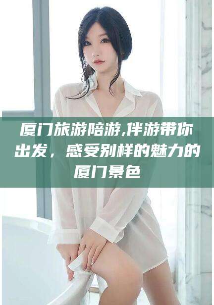 开平厦门旅游陪游,伴游带你出发，感受别样的魅力的厦门景色