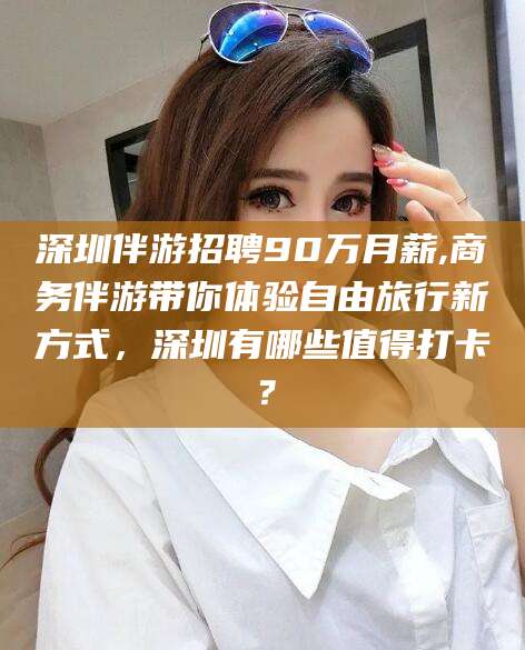 开平深圳伴游招聘90万月薪,商务伴游带你体验自由旅行新方式，深圳有哪些值得打卡？
