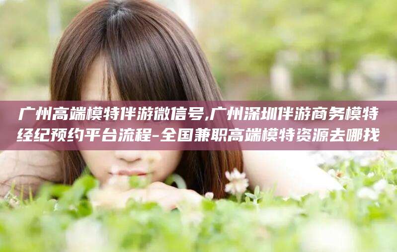 开平广州高端模特伴游微信号,广州深圳伴游商务模特经纪预约平台流程-全国兼职高端模特资源去哪找