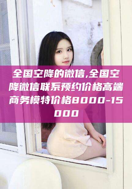 开平全国空降的微信,全国空降微信联系预约价格高端商务模特价格8000-15000