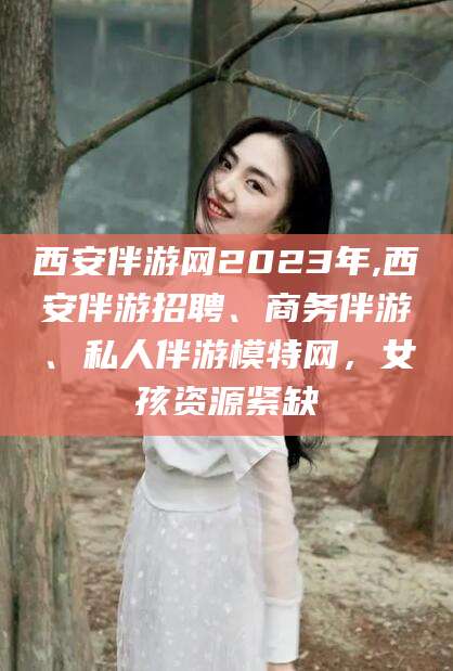 开平西安伴游网2023年,西安伴游招聘、商务伴游、私人伴游模特网，女孩资源紧缺